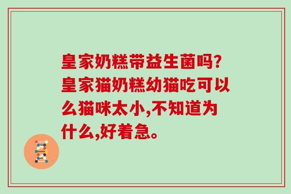 皇家奶糕带益生菌吗？皇家猫奶糕幼猫吃可以么猫咪太小,不知道为什么,好着急。