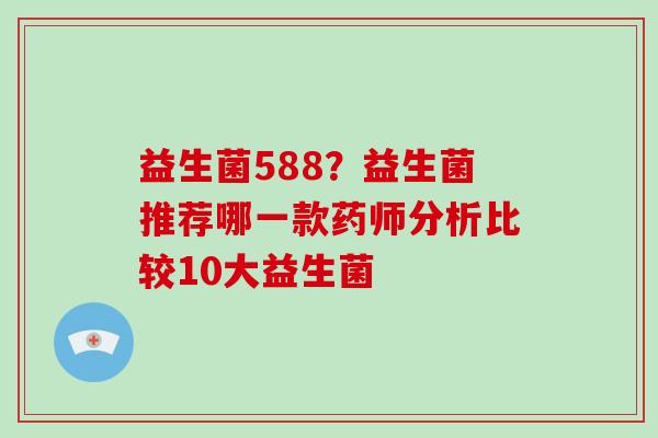 益生菌588？益生菌推荐哪一款药师分析比较10大益生菌