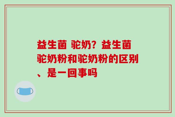 益生菌 驼奶？益生菌驼奶粉和驼奶粉的区别、是一回事吗