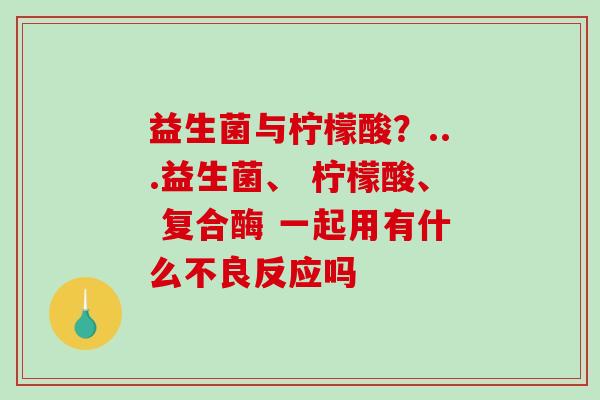 益生菌与柠檬酸?...益生菌、 柠檬酸、 复合酶 一起用有什么不良反应吗 益生菌与柠檬酸?...益生菌、 柠檬酸、 复合酶 一起用有什么不良反应吗
