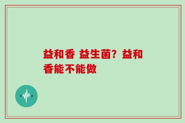益和香 益生菌？益和香能不能做