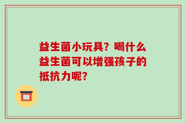 益生菌小玩具？喝什么益生菌可以增强孩子的抵抗力呢？