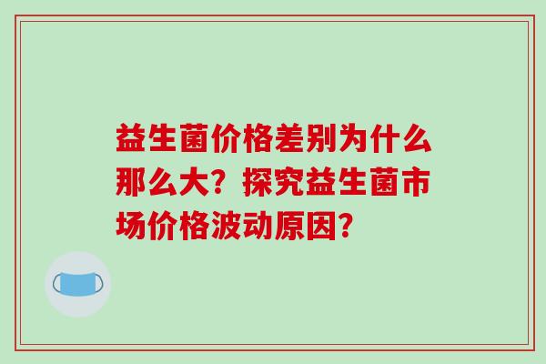 益生菌价格差别为什么那么大？探究益生菌市场价格波动原因？