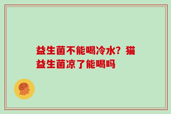 益生菌不能喝冷水？猫益生菌凉了能喝吗