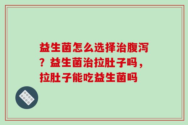 益生菌怎么选择治腹泻？益生菌治拉肚子吗，拉肚子能吃益生菌吗