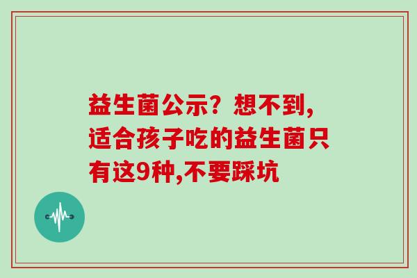 益生菌公示？想不到,适合孩子吃的益生菌只有这9种,不要踩坑