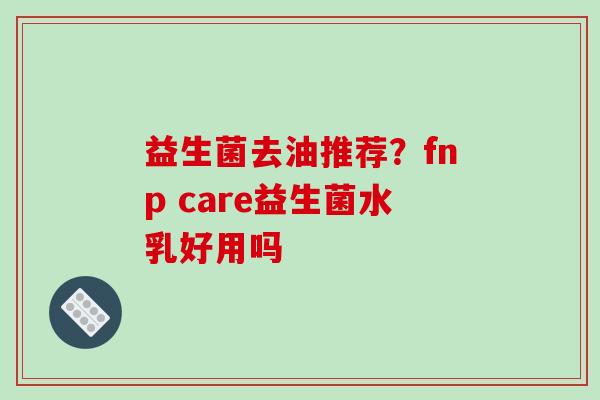 益生菌去油推荐？fnp care益生菌水乳好用吗