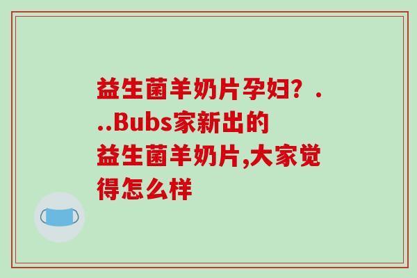 益生菌羊奶片孕妇？...Bubs家新出的益生菌羊奶片,大家觉得怎么样