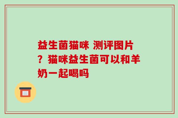益生菌猫咪 测评图片？猫咪益生菌可以和羊奶一起喝吗
