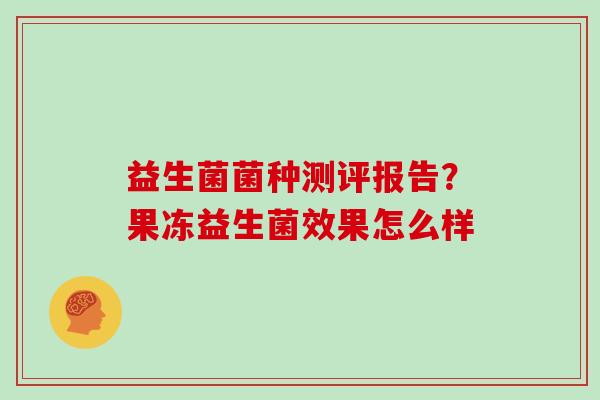 益生菌菌种测评报告?果冻益生菌效果怎么样 益生菌菌种测评报告?果冻益生菌效果怎么样