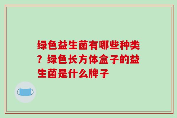 绿色益生菌有哪些种类？绿色长方体盒子的益生菌是什么牌子