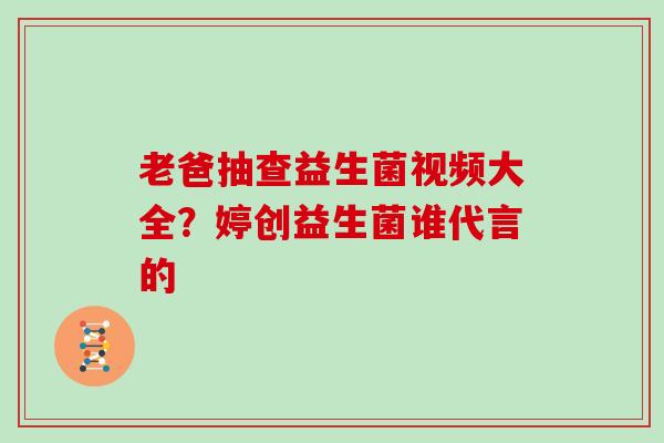 老爸抽查益生菌视频大全？婷创益生菌谁代言的