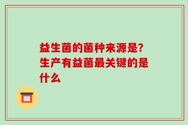 益生菌的菌种来源是？生产有益菌最关键的是什么