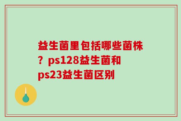 益生菌里包括哪些菌株？ps128益生菌和ps23益生菌区别