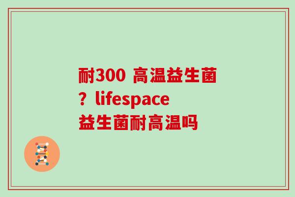 耐300 高温益生菌？lifespace益生菌耐高温吗