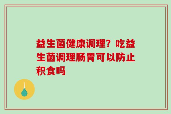 益生菌健康调理?吃益生菌调理肠胃可以防止积食吗 益生菌健康调理?吃益生菌调理肠胃可以防止积食吗