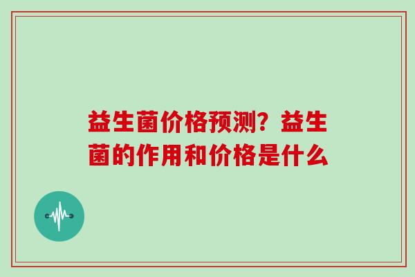 益生菌价格预测?益生菌的作用和价格是什么 益生菌价格预测?益生菌的作用和价格是什么