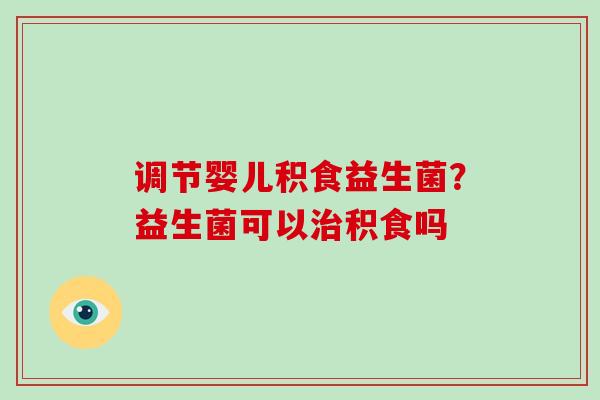 调节婴儿积食益生菌？益生菌可以治积食吗