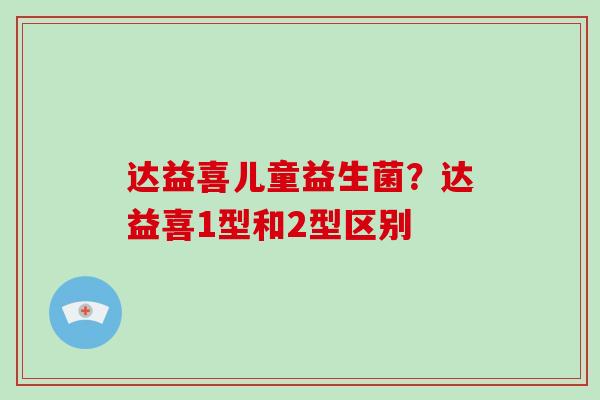 达益喜儿童益生菌？达益喜1型和2型区别
