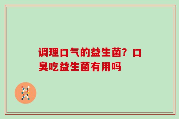 调理口气的益生菌？口臭吃益生菌有用吗