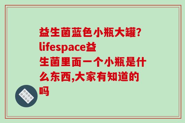 益生菌蓝色小瓶大罐？lifespace益生菌里面一个小瓶是什么东西,大家有知道的吗