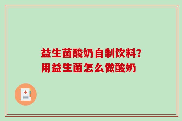 益生菌酸奶自制饮料?用益生菌怎么做酸奶 益生菌酸奶自制饮料?用益生菌怎么做酸奶