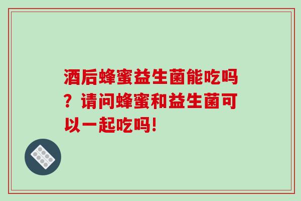 酒后蜂蜜益生菌能吃吗？请问蜂蜜和益生菌可以一起吃吗!