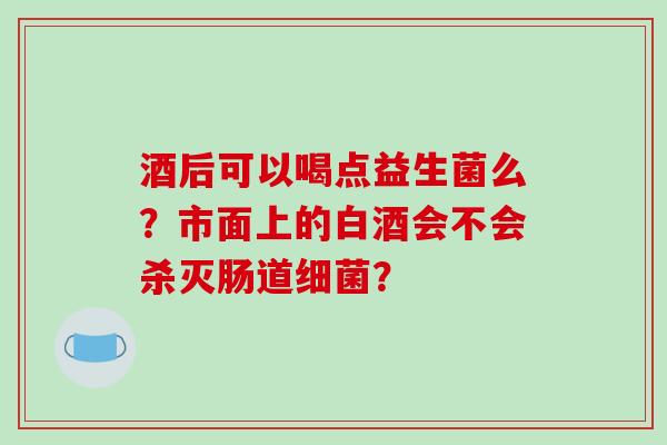 酒后可以喝点益生菌么？市面上的白酒会不会杀灭肠道细菌？