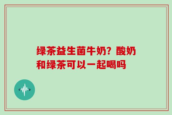 绿茶益生菌牛奶？酸奶和绿茶可以一起喝吗