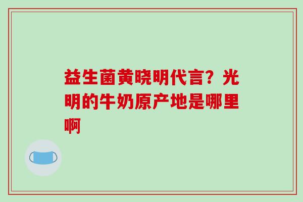 益生菌黄晓明代言？光明的牛奶原产地是哪里啊