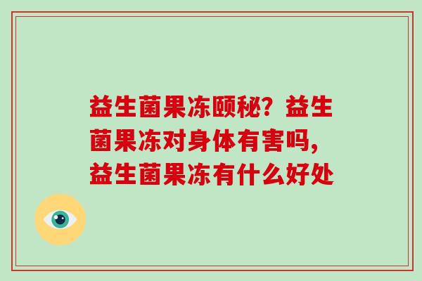 益生菌果冻颐秘？益生菌果冻对身体有害吗,益生菌果冻有什么好处