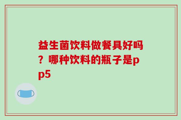 益生菌饮料做餐具好吗?哪种饮料的瓶子是pp5 益生菌饮料做餐具好吗?哪种饮料的瓶子是pp5