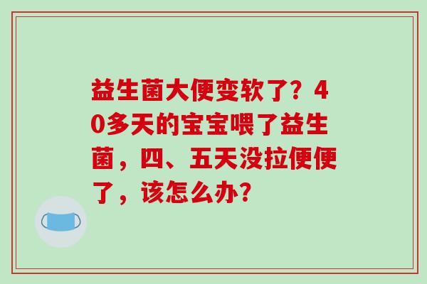 益生菌大便变软了？40多天的宝宝喂了益生菌，四、五天没拉便便了，该怎么办？