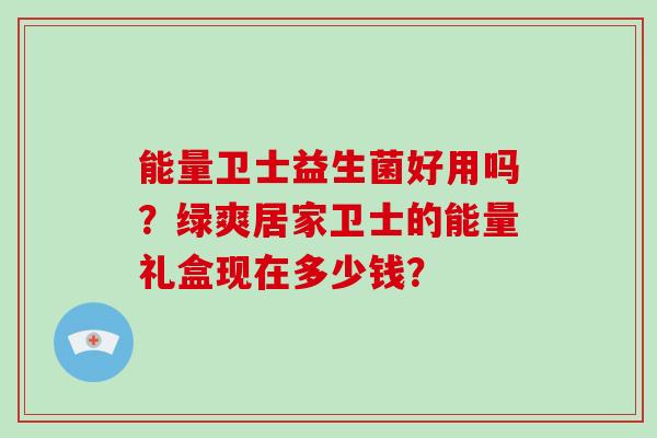 能量卫士益生菌好用吗？绿爽居家卫士的能量礼盒现在多少钱？