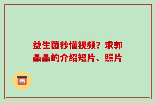 益生菌秒懂视频？求郭晶晶的介绍短片、照片