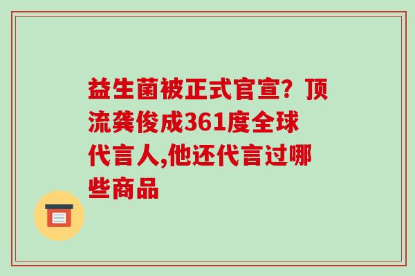益生菌被正式官宣？顶流龚俊成361度全球代言人,他还代言过哪些商品