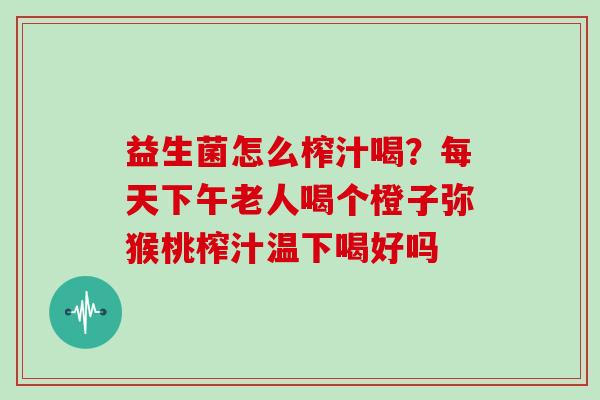 益生菌怎么榨汁喝？每天下午老人喝个橙子弥猴桃榨汁温下喝好吗