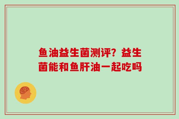 鱼油益生菌测评？益生菌能和鱼肝油一起吃吗