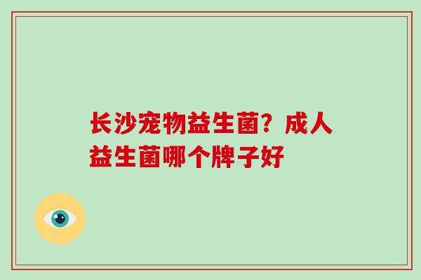 长沙宠物益生菌?成人益生菌哪个牌子好 长沙宠物益生菌?成人益生菌哪个牌子好