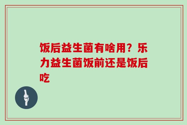 饭后益生菌有啥用？乐力益生菌饭前还是饭后吃