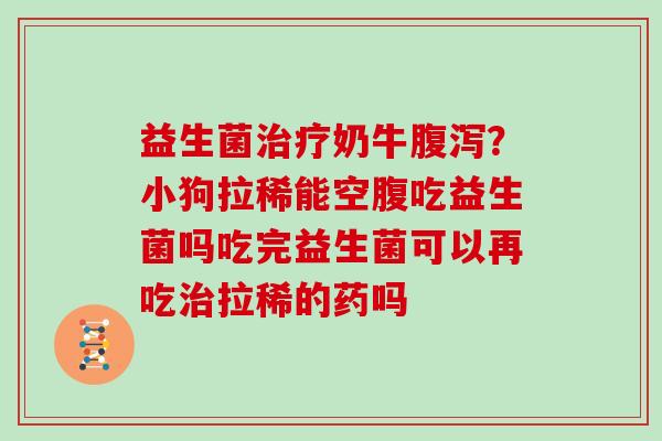 益生菌奶牛？小狗拉稀能空腹吃益生菌吗吃完益生菌可以再吃拉稀的药吗