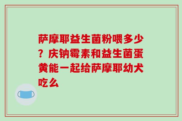 萨摩耶益生菌粉喂多少?庆钠霉素和益生菌蛋黄能一起给萨摩耶幼犬吃么 萨摩耶益生菌粉喂多少?庆钠霉素和益生菌蛋黄能一起给萨摩耶幼犬吃么