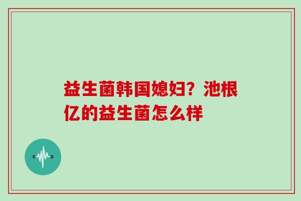 益生菌韩国媳妇？池根亿的益生菌怎么样