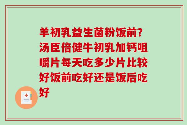羊初乳益生菌粉饭前?汤臣倍健牛初乳加钙咀嚼片每天吃多少片比较好饭前吃好还是饭后吃好 羊初乳益生菌粉饭前?汤臣倍健牛初乳加钙咀嚼片每天吃多少片比较好饭前吃好还是饭后吃好