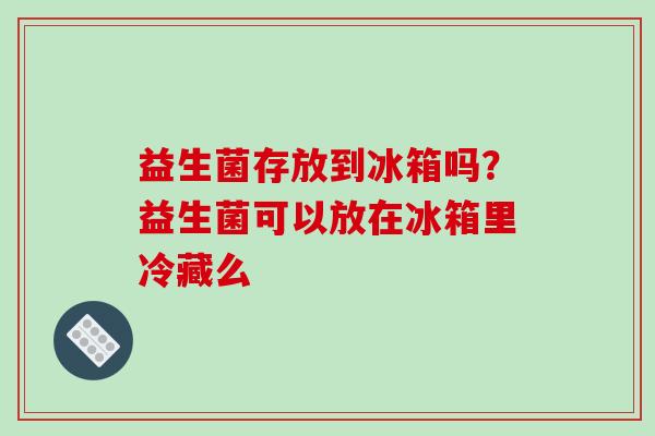 益生菌存放到冰箱吗？益生菌可以放在冰箱里冷藏么
