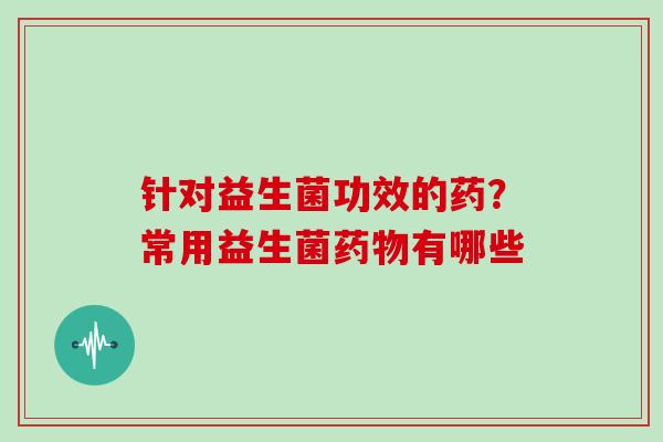 针对益生菌功效的药？常用益生菌药物有哪些