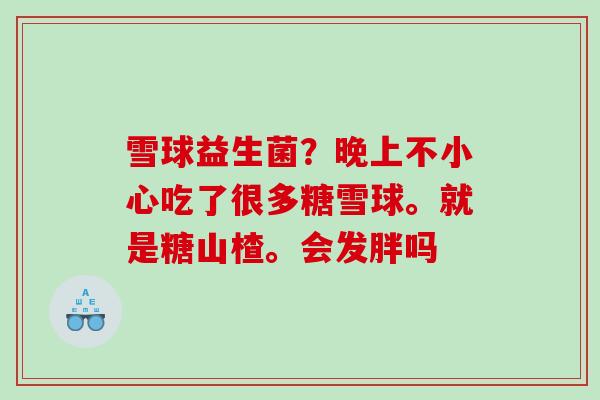 雪球益生菌？晚上不小心吃了很多糖雪球。就是糖山楂。会发胖吗