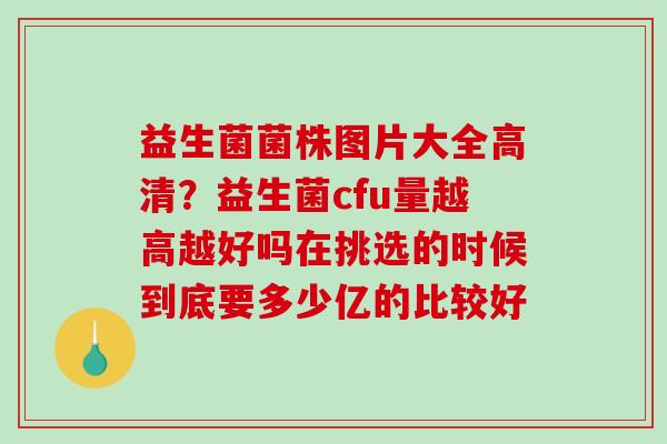 益生菌菌株图片大全高清？益生菌cfu量越高越好吗在挑选的时候到底要多少亿的比较好