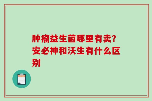 肿瘤益生菌哪里有卖？安必神和沃生有什么区别