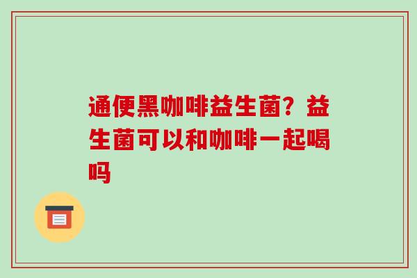 通便黑咖啡益生菌?益生菌可以和咖啡一起喝吗 通便黑咖啡益生菌?益生菌可以和咖啡一起喝吗